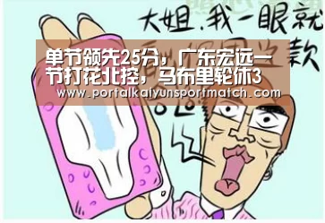 单节领先25分,广东宏远一节打花北控,马布里轮休3人想提前放弃‘KAIYUN体育’(图3) KAIYUN体育
